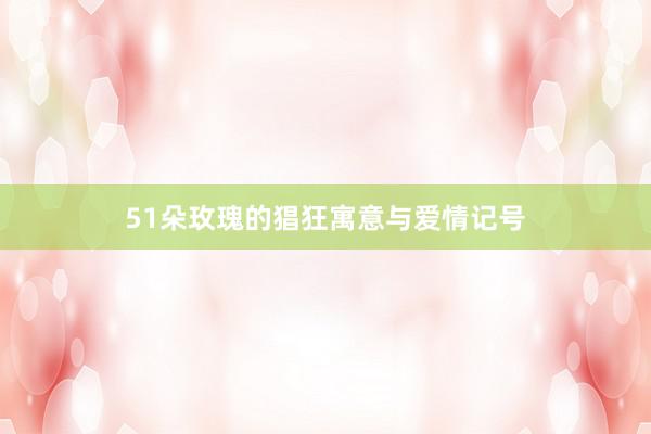 51朵玫瑰的猖狂寓意与爱情记号