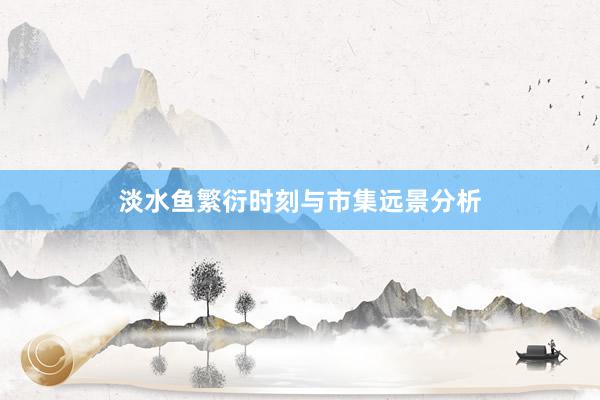 淡水鱼繁衍时刻与市集远景分析
